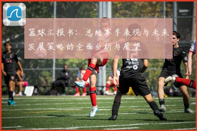 篮球汇报书：总结赛季表现与未来发展策略的全面分析与展望