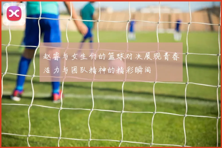 赵睿与女生们的篮球对决展现青春活力与团队精神的精彩瞬间