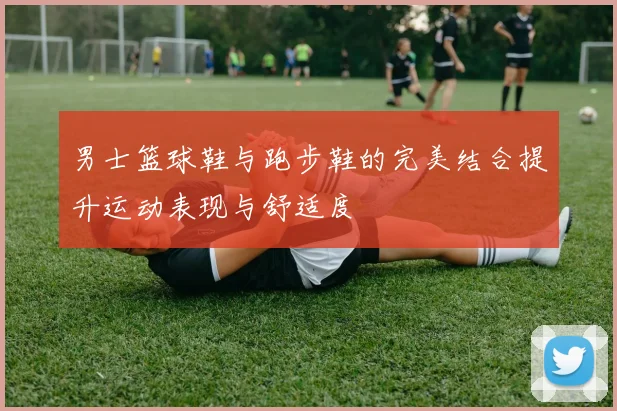 男士篮球鞋与跑步鞋的完美结合提升运动表现与舒适度