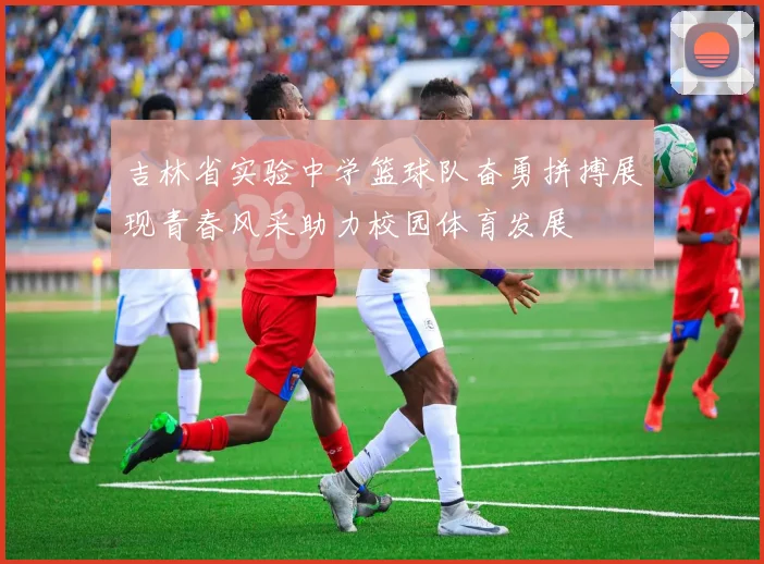 吉林省实验中学篮球队奋勇拼搏展现青春风采助力校园体育发展