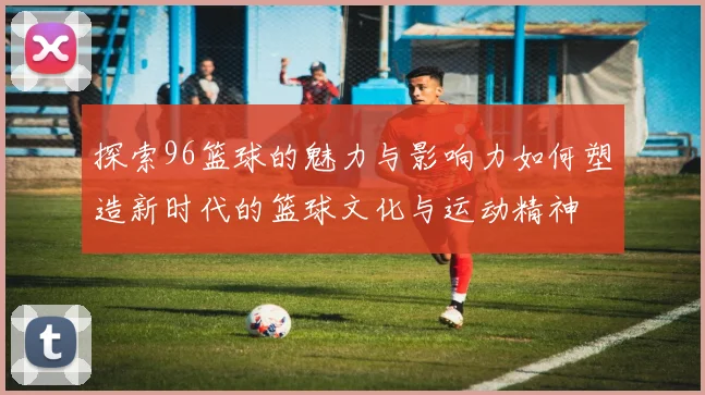 探索96篮球的魅力与影响力如何塑造新时代的篮球文化与运动精神