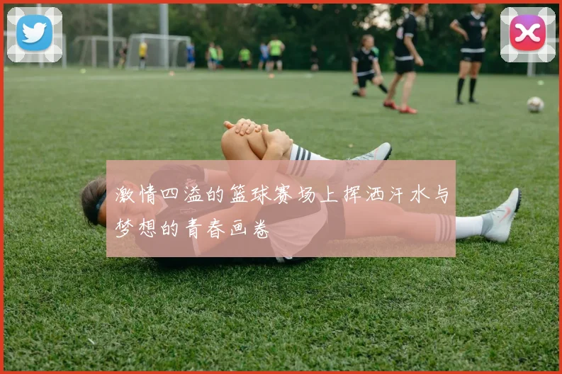 激情四溢的篮球赛场上挥洒汗水与梦想的青春画卷