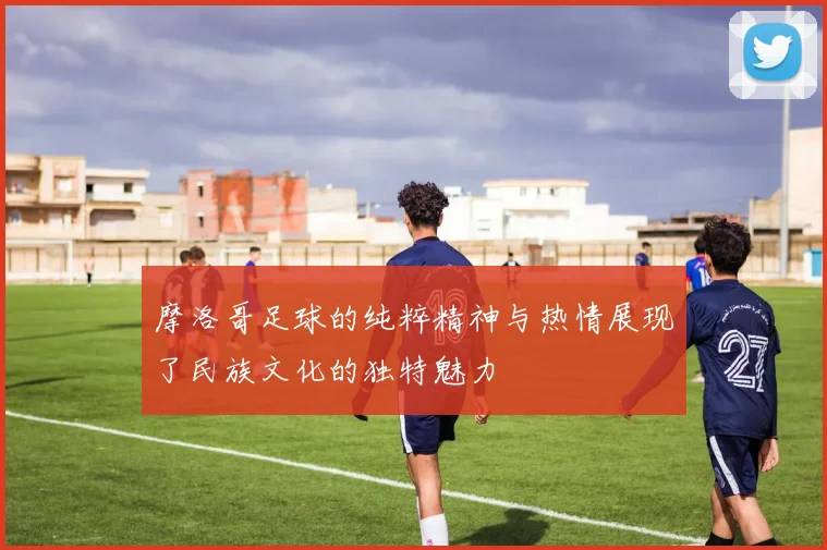 摩洛哥足球的纯粹精神与热情展现了民族文化的独特魅力